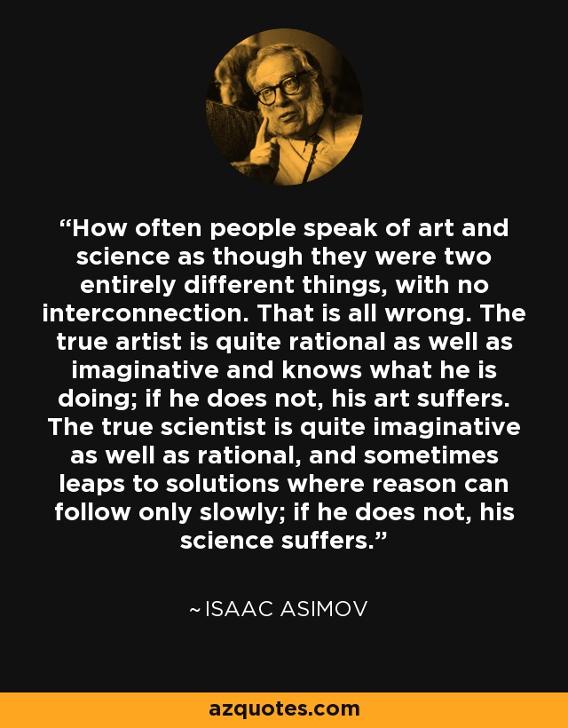 How often people speak of art and science as though they were two entirely different things, with no interconnection. That is all wrong. The true artist is quite rational as well as imaginative and knows what he is doing; if he does not, his art suffers. The true scientist is quite imaginative as well as rational, and sometimes leaps to solutions where reason can follow only slowly; if he does not, his science suffers. - Isaac Asimov