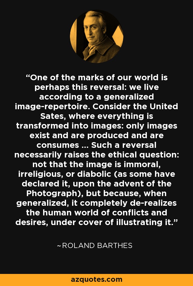 One of the marks of our world is perhaps this reversal: we live according to a generalized image-repertoire. Consider the United Sates, where everything is transformed into images: only images exist and are produced and are consumes ... Such a reversal necessarily raises the ethical question: not that the image is immoral, irreligious, or diabolic (as some have declared it, upon the advent of the Photograph), but because, when generalized, it completely de-realizes the human world of conflicts and desires, under cover of illustrating it. - Roland Barthes