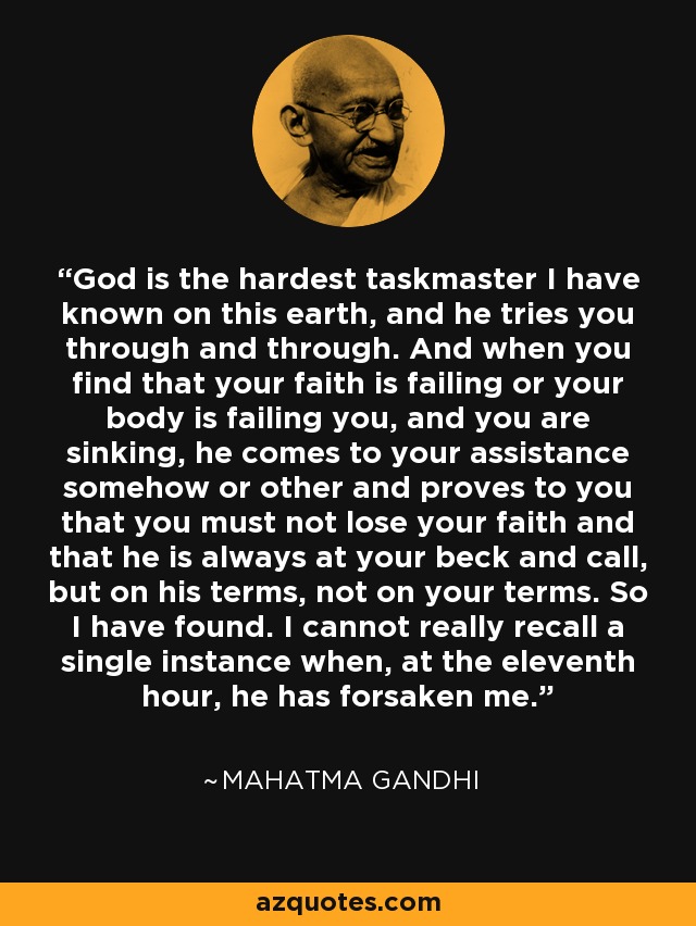 God is the hardest taskmaster I have known on this earth, and he tries you through and through. And when you find that your faith is failing or your body is failing you, and you are sinking, he comes to your assistance somehow or other and proves to you that you must not lose your faith and that he is always at your beck and call, but on his terms, not on your terms. So I have found. I cannot really recall a single instance when, at the eleventh hour, he has forsaken me. - Mahatma Gandhi