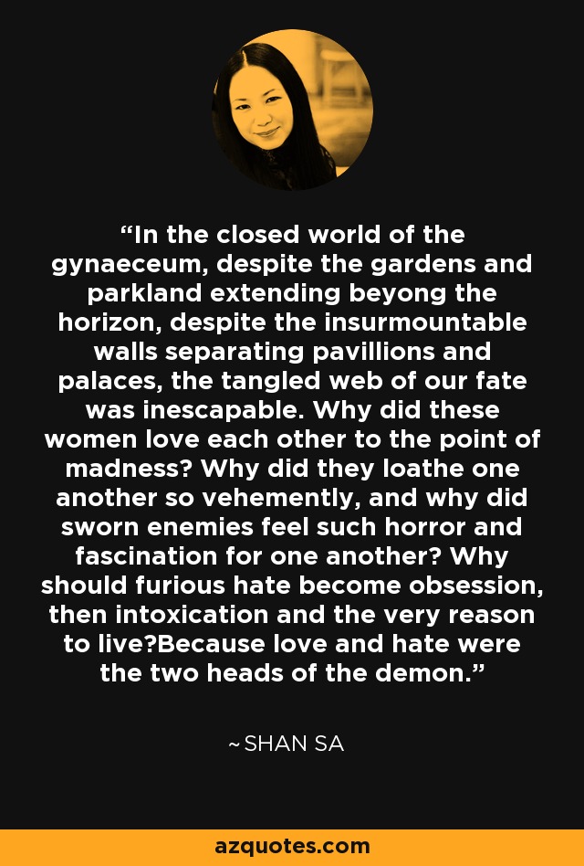 In the closed world of the gynaeceum, despite the gardens and parkland extending beyong the horizon, despite the insurmountable walls separating pavillions and palaces, the tangled web of our fate was inescapable. Why did these women love each other to the point of madness? Why did they loathe one another so vehemently, and why did sworn enemies feel such horror and fascination for one another? Why should furious hate become obsession, then intoxication and the very reason to live?Because love and hate were the two heads of the demon. - Shan Sa