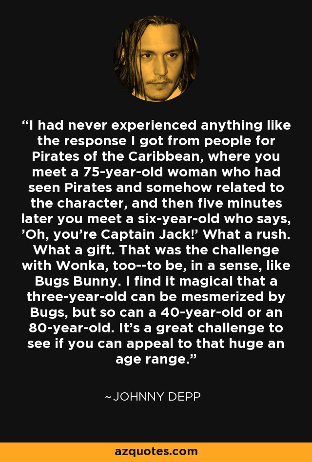 I had never experienced anything like the response I got from people for Pirates of the Caribbean, where you meet a 75-year-old woman who had seen Pirates and somehow related to the character, and then five minutes later you meet a six-year-old who says, 'Oh, you're Captain Jack!' What a rush. What a gift. That was the challenge with Wonka, too--to be, in a sense, like Bugs Bunny. I find it magical that a three-year-old can be mesmerized by Bugs, but so can a 40-year-old or an 80-year-old. It's a great challenge to see if you can appeal to that huge an age range. - Johnny Depp