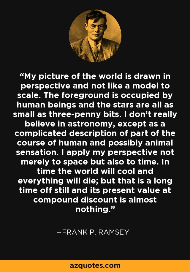 My picture of the world is drawn in perspective and not like a model to scale. The foreground is occupied by human beings and the stars are all as small as three-penny bits. I don't really believe in astronomy, except as a complicated description of part of the course of human and possibly animal sensation. I apply my perspective not merely to space but also to time. In time the world will cool and everything will die; but that is a long time off still and its present value at compound discount is almost nothing. - Frank P. Ramsey