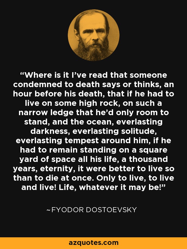 Where is it I've read that someone condemned to death says or thinks, an hour before his death, that if he had to live on some high rock, on such a narrow ledge that he'd only room to stand, and the ocean, everlasting darkness, everlasting solitude, everlasting tempest around him, if he had to remain standing on a square yard of space all his life, a thousand years, eternity, it were better to live so than to die at once. Only to live, to live and live! Life, whatever it may be! - Fyodor Dostoevsky