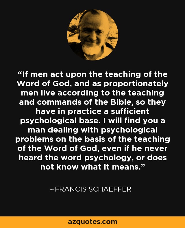 If men act upon the teaching of the Word of God, and as proportionately men live according to the teaching and commands of the Bible, so they have in practice a sufficient psychological base. I will find you a man dealing with psychological problems on the basis of the teaching of the Word of God, even if he never heard the word psychology, or does not know what it means. - Francis Schaeffer