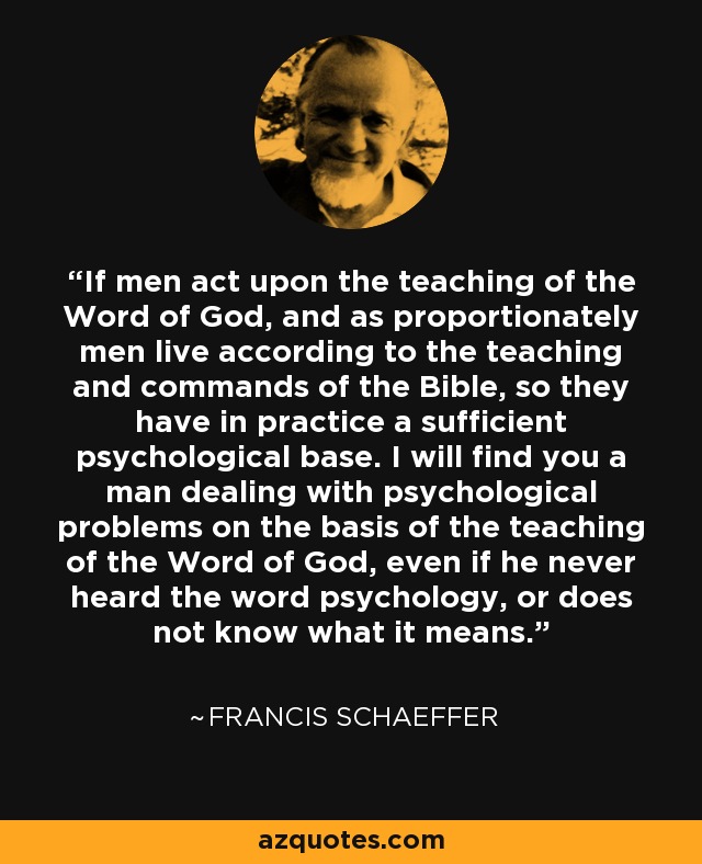 If men act upon the teaching of the Word of God, and as proportionately men live according to the teaching and commands of the Bible, so they have in practice a sufficient psychological base. I will find you a man dealing with psychological problems on the basis of the teaching of the Word of God, even if he never heard the word psychology, or does not know what it means. - Francis Schaeffer