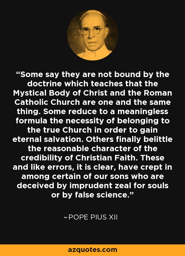 Some say they are not bound by the doctrine which teaches that the Mystical Body of Christ and the Roman Catholic Church are one and the same thing. Some reduce to a meaningless formula the necessity of belonging to the true Church in order to gain eternal salvation. Others finally belittle the reasonable character of the credibility of Christian Faith. These and like errors, it is clear, have crept in among certain of our sons who are deceived by imprudent zeal for souls or by false science. - Pope Pius XII