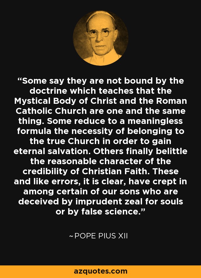 Some say they are not bound by the doctrine which teaches that the Mystical Body of Christ and the Roman Catholic Church are one and the same thing. Some reduce to a meaningless formula the necessity of belonging to the true Church in order to gain eternal salvation. Others finally belittle the reasonable character of the credibility of Christian Faith. These and like errors, it is clear, have crept in among certain of our sons who are deceived by imprudent zeal for souls or by false science. - Pope Pius XII