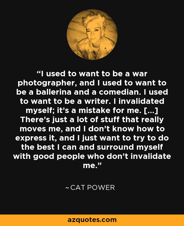 I used to want to be a war photographer, and I used to want to be a ballerina and a comedian. I used to want to be a writer. I invalidated myself; it’s a mistake for me. [...] There’s just a lot of stuff that really moves me, and I don’t know how to express it, and I just want to try to do the best I can and surround myself with good people who don’t invalidate me. - Cat Power