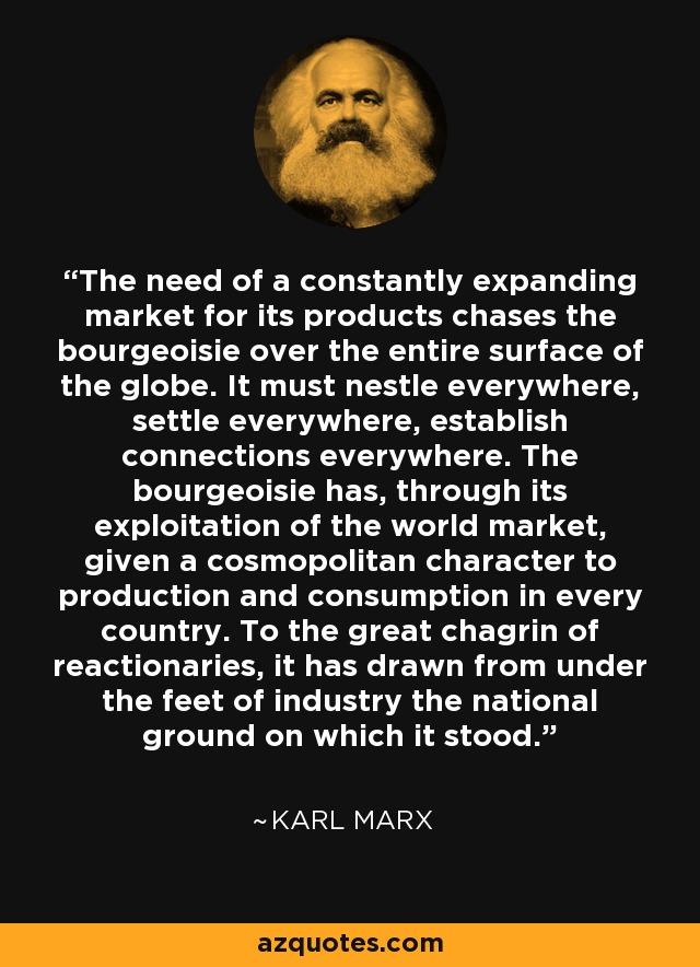 The need of a constantly expanding market for its products chases the bourgeoisie over the entire surface of the globe. It must nestle everywhere, settle everywhere, establish connections everywhere. The bourgeoisie has, through its exploitation of the world market, given a cosmopolitan character to production and consumption in every country. To the great chagrin of reactionaries, it has drawn from under the feet of industry the national ground on which it stood. - Karl Marx