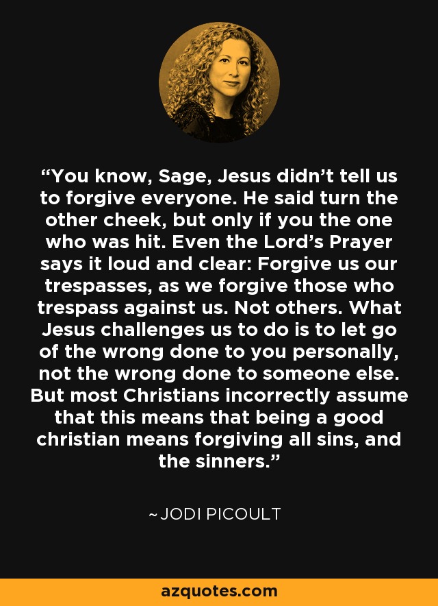 You know, Sage, Jesus didn't tell us to forgive everyone. He said turn the other cheek, but only if you the one who was hit. Even the Lord's Prayer says it loud and clear: Forgive us our trespasses, as we forgive those who trespass against us. Not others. What Jesus challenges us to do is to let go of the wrong done to you personally, not the wrong done to someone else. But most Christians incorrectly assume that this means that being a good christian means forgiving all sins, and the sinners. - Jodi Picoult