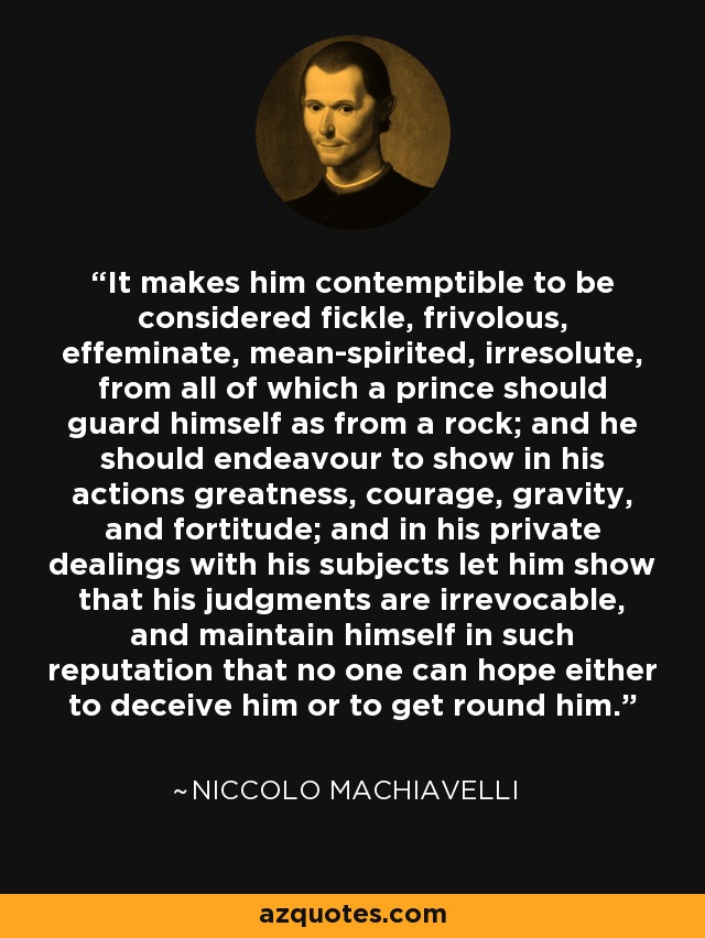 It makes him contemptible to be considered fickle, frivolous, effeminate, mean-spirited, irresolute, from all of which a prince should guard himself as from a rock; and he should endeavour to show in his actions greatness, courage, gravity, and fortitude; and in his private dealings with his subjects let him show that his judgments are irrevocable, and maintain himself in such reputation that no one can hope either to deceive him or to get round him. - Niccolo Machiavelli