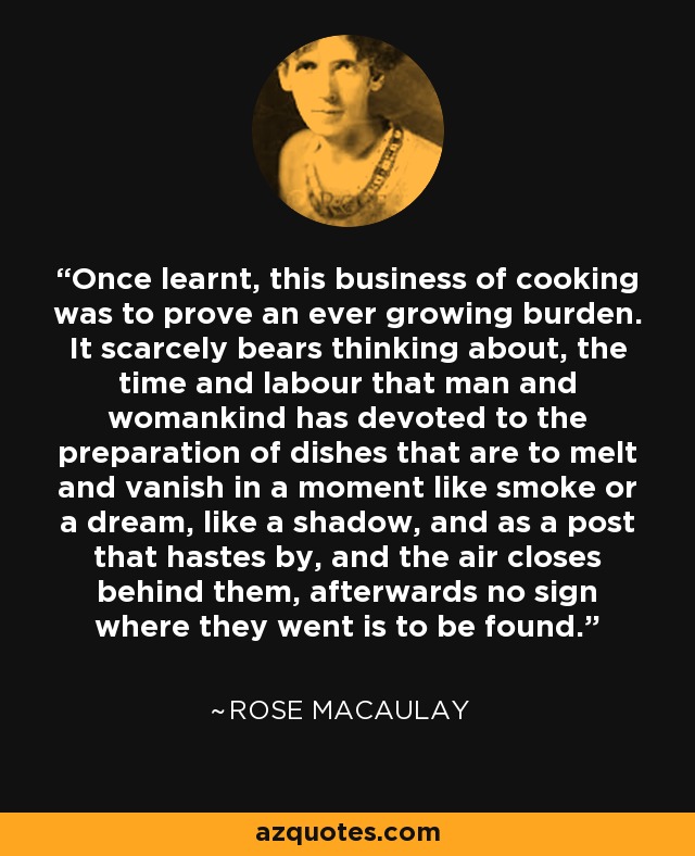 Once learnt, this business of cooking was to prove an ever growing burden. It scarcely bears thinking about, the time and labour that man and womankind has devoted to the preparation of dishes that are to melt and vanish in a moment like smoke or a dream, like a shadow, and as a post that hastes by, and the air closes behind them, afterwards no sign where they went is to be found. - Rose Macaulay