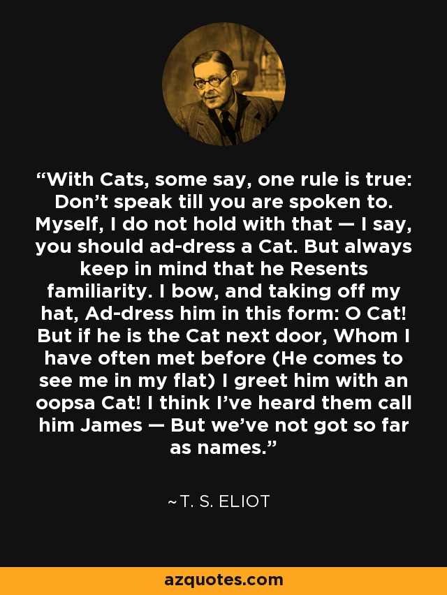 With Cats, some say, one rule is true: Don’t speak till you are spoken to. Myself, I do not hold with that — I say, you should ad-dress a Cat. But always keep in mind that he Resents familiarity. I bow, and taking off my hat, Ad-dress him in this form: O Cat! But if he is the Cat next door, Whom I have often met before (He comes to see me in my flat) I greet him with an oopsa Cat! I think I've heard them call him James — But we've not got so far as names. - T. S. Eliot