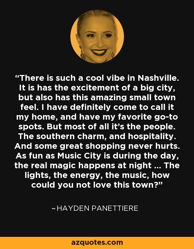 There is such a cool vibe in Nashville. It is has the excitement of a big city, but also has this amazing small town feel. I have definitely come to call it my home, and have my favorite go-to spots. But most of all it's the people. The southern charm, and hospitality. And some great shopping never hurts. As fun as Music City is during the day, the real magic happens at night ... The lights, the energy, the music, how could you not love this town? - Hayden Panettiere