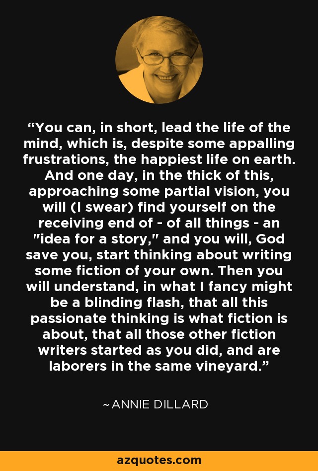 You can, in short, lead the life of the mind, which is, despite some appalling frustrations, the happiest life on earth. And one day, in the thick of this, approaching some partial vision, you will (I swear) find yourself on the receiving end of - of all things - an 