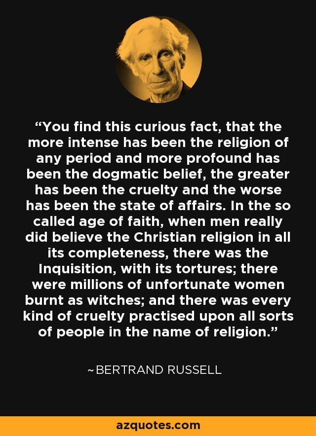 You find this curious fact, that the more intense has been the religion of any period and more profound has been the dogmatic belief, the greater has been the cruelty and the worse has been the state of affairs. In the so called age of faith, when men really did believe the Christian religion in all its completeness, there was the Inquisition, with its tortures; there were millions of unfortunate women burnt as witches; and there was every kind of cruelty practised upon all sorts of people in the name of religion. - Bertrand Russell