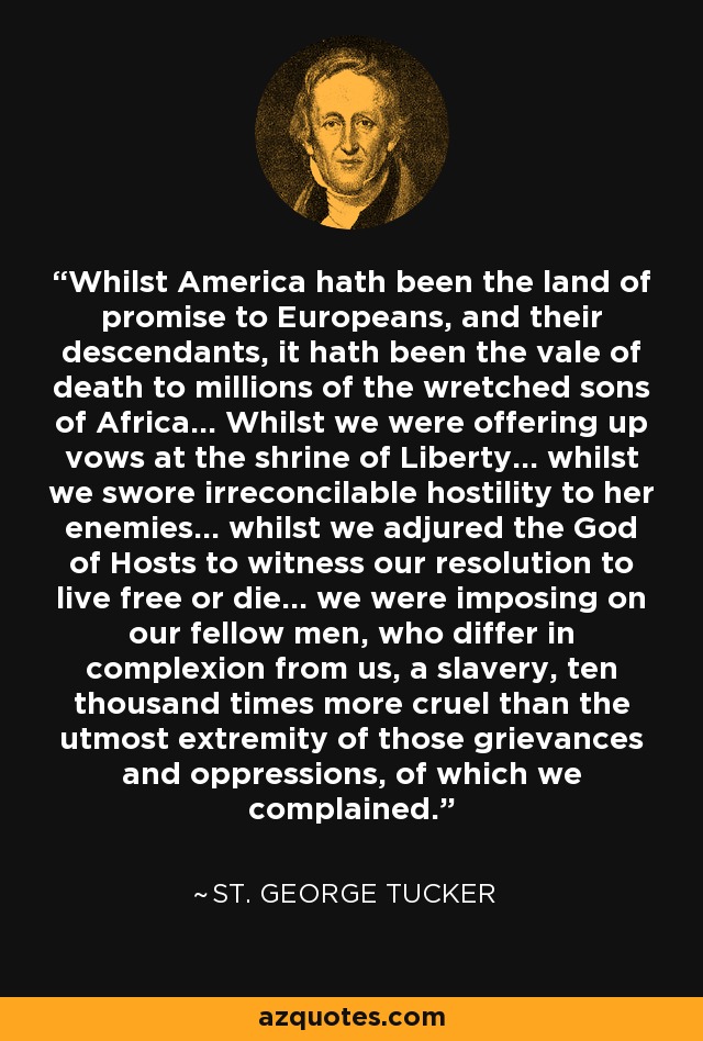 Whilst America hath been the land of promise to Europeans, and their descendants, it hath been the vale of death to millions of the wretched sons of Africa... Whilst we were offering up vows at the shrine of Liberty... whilst we swore irreconcilable hostility to her enemies... whilst we adjured the God of Hosts to witness our resolution to live free or die... we were imposing on our fellow men, who differ in complexion from us, a slavery, ten thousand times more cruel than the utmost extremity of those grievances and oppressions, of which we complained. - St. George Tucker