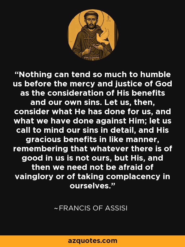 Nothing can tend so much to humble us before the mercy and justice of God as the consideration of His benefits and our own sins. Let us, then, consider what He has done for us, and what we have done against Him; let us call to mind our sins in detail, and His gracious benefits in like manner, remembering that whatever there is of good in us is not ours, but His, and then we need not be afraid of vainglory or of taking complacency in ourselves. - Francis of Assisi