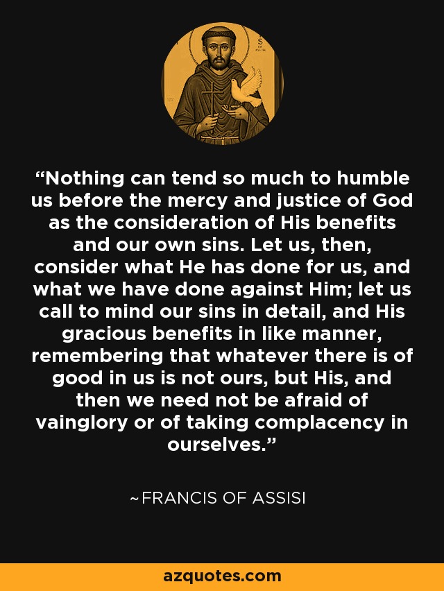 Nothing can tend so much to humble us before the mercy and justice of God as the consideration of His benefits and our own sins. Let us, then, consider what He has done for us, and what we have done against Him; let us call to mind our sins in detail, and His gracious benefits in like manner, remembering that whatever there is of good in us is not ours, but His, and then we need not be afraid of vainglory or of taking complacency in ourselves. - Francis of Assisi