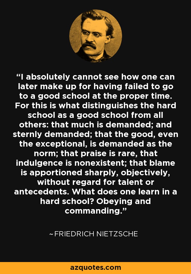 I absolutely cannot see how one can later make up for having failed to go to a good school at the proper time. For this is what distinguishes the hard school as a good school from all others: that much is demanded; and sternly demanded; that the good, even the exceptional, is demanded as the norm; that praise is rare, that indulgence is nonexistent; that blame is apportioned sharply, objectively, without regard for talent or antecedents. What does one learn in a hard school? Obeying and commanding. - Friedrich Nietzsche