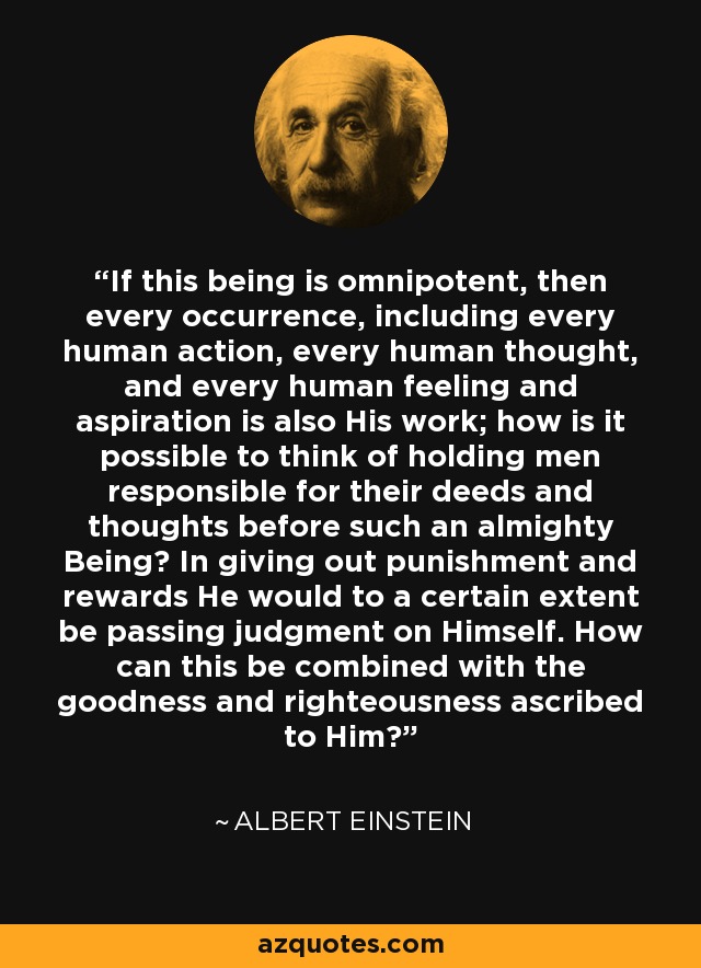 If this being is omnipotent, then every occurrence, including every human action, every human thought, and every human feeling and aspiration is also His work; how is it possible to think of holding men responsible for their deeds and thoughts before such an almighty Being? In giving out punishment and rewards He would to a certain extent be passing judgment on Himself. How can this be combined with the goodness and righteousness ascribed to Him? - Albert Einstein