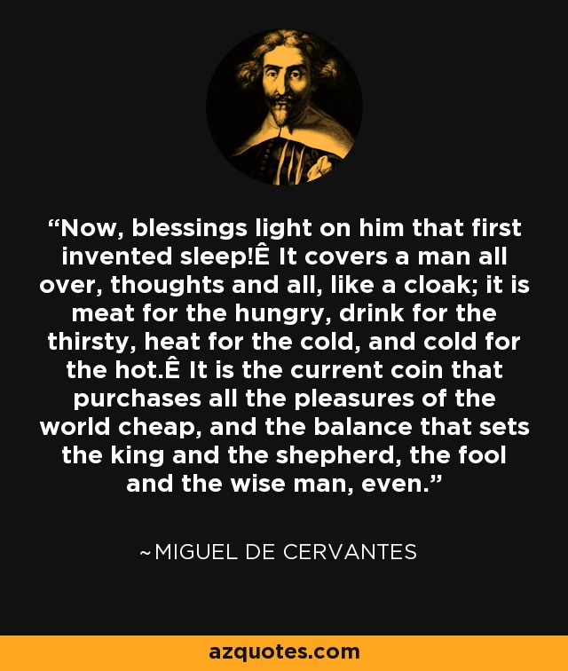 Now, blessings light on him that first invented sleep!Ê It covers a man all over, thoughts and all, like a cloak; it is meat for the hungry, drink for the thirsty, heat for the cold, and cold for the hot.Ê It is the current coin that purchases all the pleasures of the world cheap, and the balance that sets the king and the shepherd, the fool and the wise man, even. - Miguel de Cervantes