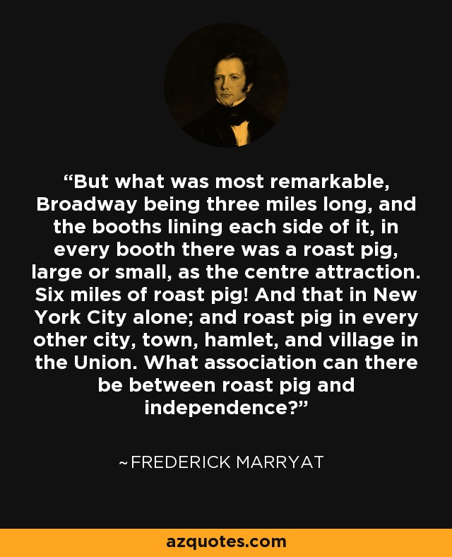 But what was most remarkable, Broadway being three miles long, and the booths lining each side of it, in every booth there was a roast pig, large or small, as the centre attraction. Six miles of roast pig! And that in New York City alone; and roast pig in every other city, town, hamlet, and village in the Union. What association can there be between roast pig and independence? - Frederick Marryat