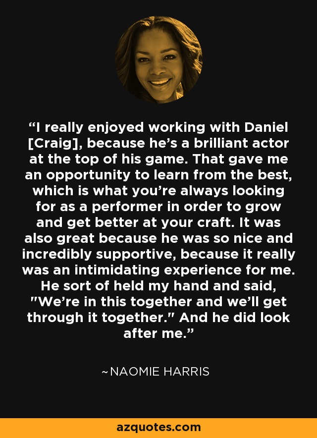 I really enjoyed working with Daniel [Craig], because he's a brilliant actor at the top of his game. That gave me an opportunity to learn from the best, which is what you're always looking for as a performer in order to grow and get better at your craft. It was also great because he was so nice and incredibly supportive, because it really was an intimidating experience for me. He sort of held my hand and said, 