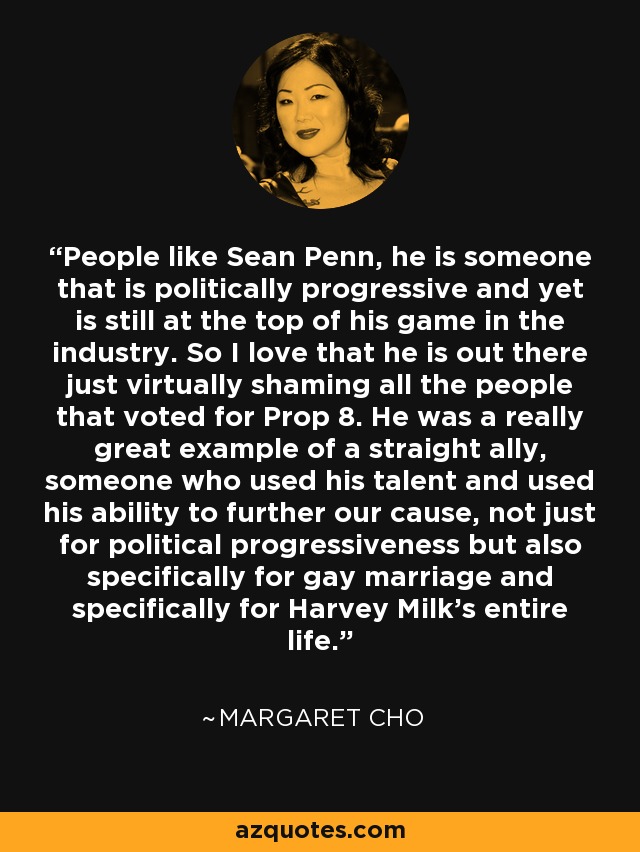 People like Sean Penn, he is someone that is politically progressive and yet is still at the top of his game in the industry. So I love that he is out there just virtually shaming all the people that voted for Prop 8. He was a really great example of a straight ally, someone who used his talent and used his ability to further our cause, not just for political progressiveness but also specifically for gay marriage and specifically for Harvey Milk's entire life. - Margaret Cho