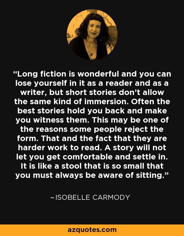 Long fiction is wonderful and you can lose yourself in it as a reader and as a writer, but short stories don't allow the same kind of immersion. Often the best stories hold you back and make you witness them. This may be one of the reasons some people reject the form. That and the fact that they are harder work to read. A story will not let you get comfortable and settle in. It is like a stool that is so small that you must always be aware of sitting. - Isobelle Carmody