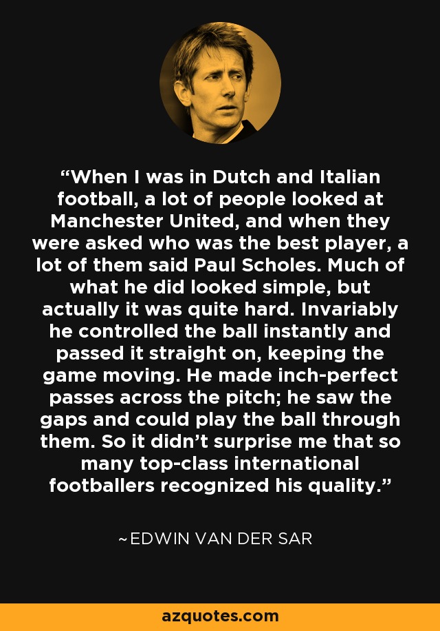 When I was in Dutch and Italian football, a lot of people looked at Manchester United, and when they were asked who was the best player, a lot of them said Paul Scholes. Much of what he did looked simple, but actually it was quite hard. Invariably he controlled the ball instantly and passed it straight on, keeping the game moving. He made inch-perfect passes across the pitch; he saw the gaps and could play the ball through them. So it didn't surprise me that so many top-class international footballers recognized his quality. - Edwin van der Sar