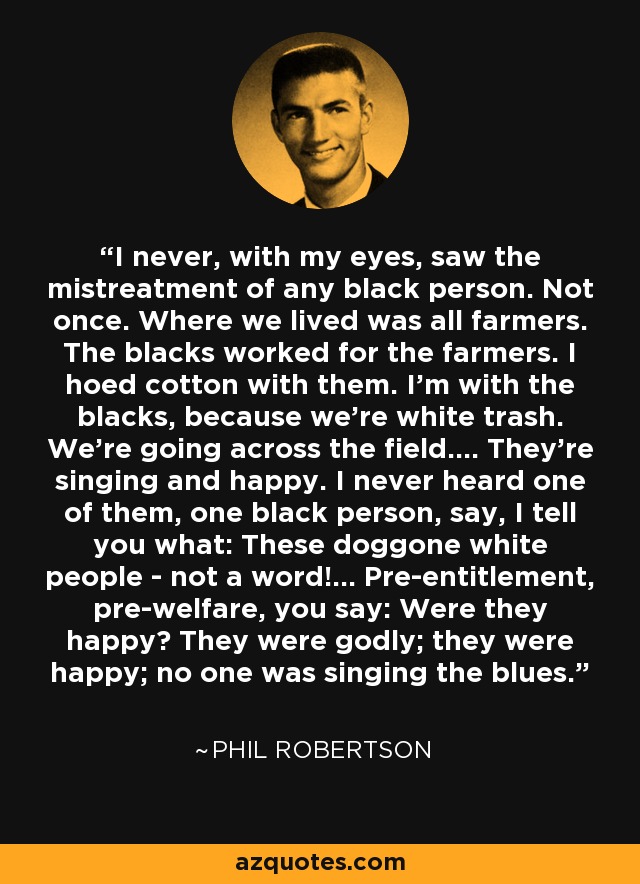 I never, with my eyes, saw the mistreatment of any black person. Not once. Where we lived was all farmers. The blacks worked for the farmers. I hoed cotton with them. I'm with the blacks, because we're white trash. We're going across the field.... They're singing and happy. I never heard one of them, one black person, say, I tell you what: These doggone white people - not a word!... Pre-entitlement, pre-welfare, you say: Were they happy? They were godly; they were happy; no one was singing the blues. - Phil Robertson