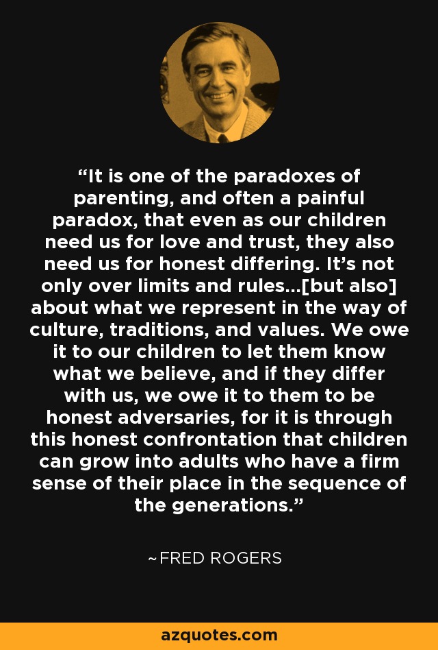 It is one of the paradoxes of parenting, and often a painful paradox, that even as our children need us for love and trust, they also need us for honest differing. It's not only over limits and rules...[but also] about what we represent in the way of culture, traditions, and values. We owe it to our children to let them know what we believe, and if they differ with us, we owe it to them to be honest adversaries, for it is through this honest confrontation that children can grow into adults who have a firm sense of their place in the sequence of the generations. - Fred Rogers
