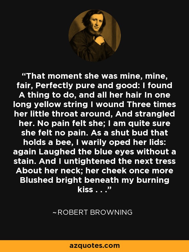 That moment she was mine, mine, fair, Perfectly pure and good: I found A thing to do, and all her hair In one long yellow string I wound Three times her little throat around, And strangled her. No pain felt she; I am quite sure she felt no pain. As a shut bud that holds a bee, I warily oped her lids: again Laughed the blue eyes without a stain. And I untightened the next tress About her neck; her cheek once more Blushed bright beneath my burning kiss . . . - Robert Browning