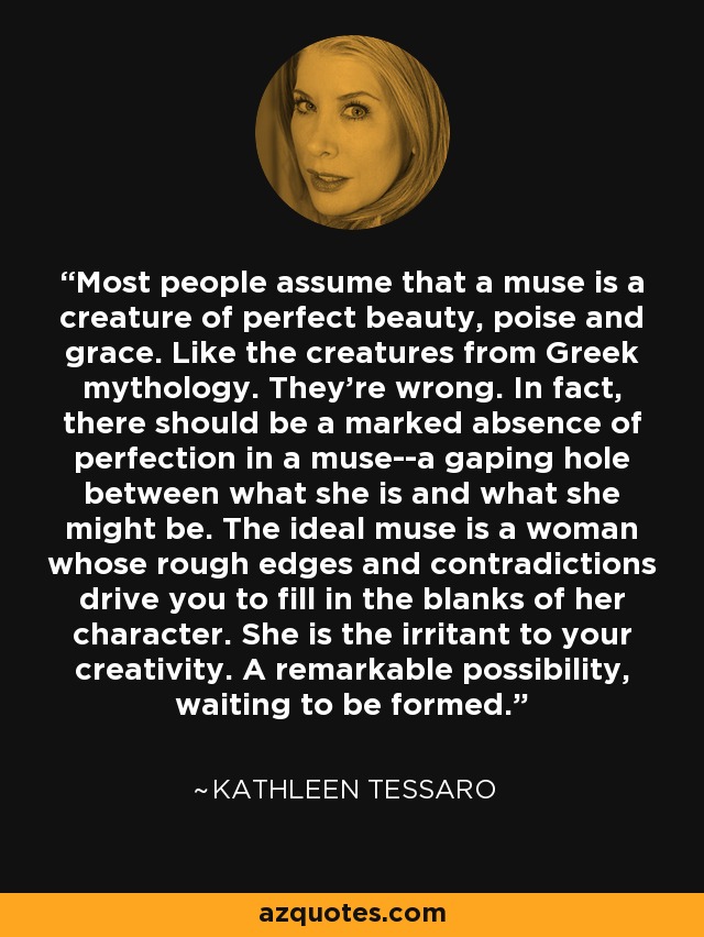 Most people assume that a muse is a creature of perfect beauty, poise and grace. Like the creatures from Greek mythology. They're wrong. In fact, there should be a marked absence of perfection in a muse--a gaping hole between what she is and what she might be. The ideal muse is a woman whose rough edges and contradictions drive you to fill in the blanks of her character. She is the irritant to your creativity. A remarkable possibility, waiting to be formed. - Kathleen Tessaro