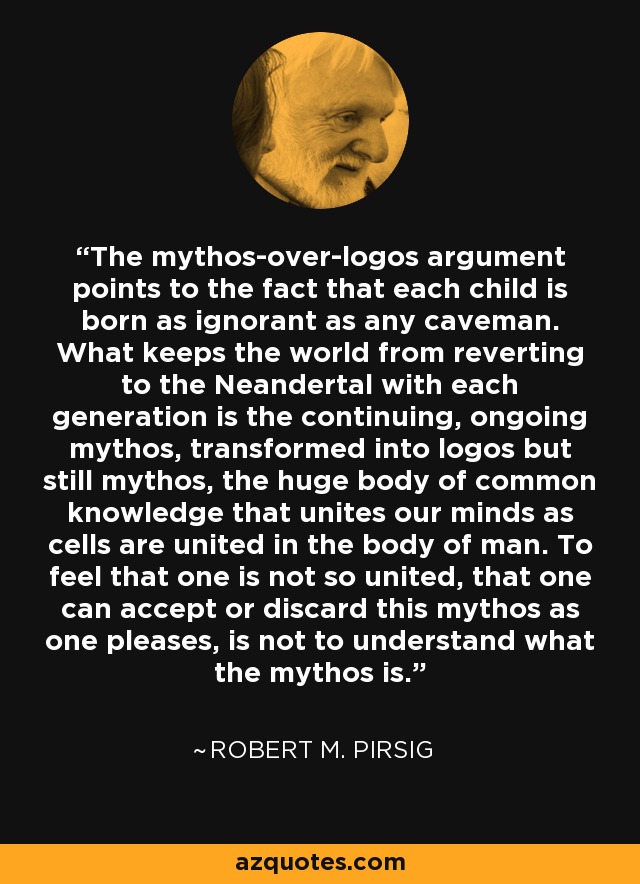 The mythos-over-logos argument points to the fact that each child is born as ignorant as any caveman. What keeps the world from reverting to the Neandertal with each generation is the continuing, ongoing mythos, transformed into logos but still mythos, the huge body of common knowledge that unites our minds as cells are united in the body of man. To feel that one is not so united, that one can accept or discard this mythos as one pleases, is not to understand what the mythos is. - Robert M. Pirsig