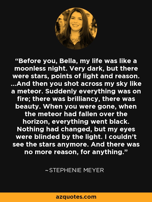 Before you, Bella, my life was like a moonless night. Very dark, but there were stars, points of light and reason. ...And then you shot across my sky like a meteor. Suddenly everything was on fire; there was brilliancy, there was beauty. When you were gone, when the meteor had fallen over the horizon, everything went black. Nothing had changed, but my eyes were blinded by the light. I couldn’t see the stars anymore. And there was no more reason, for anything. - Stephenie Meyer