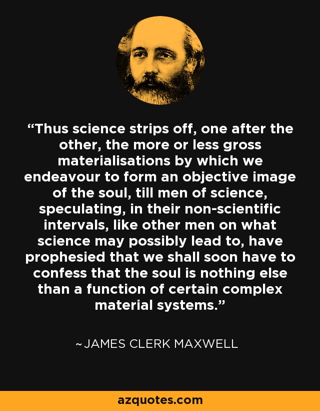 Thus science strips off, one after the other, the more or less gross materialisations by which we endeavour to form an objective image of the soul, till men of science, speculating, in their non-scientific intervals, like other men on what science may possibly lead to, have prophesied that we shall soon have to confess that the soul is nothing else than a function of certain complex material systems. - James Clerk Maxwell