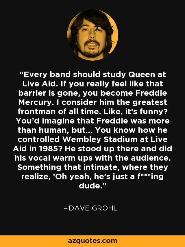 Every band should study Queen at Live Aid. If you really feel like that barrier is gone, you become Freddie Mercury. I consider him the greatest frontman of all time. Like, it's funny? You'd imagine that Freddie was more than human, but... You know how he controlled Wembley Stadium at Live Aid in 1985? He stood up there and did his vocal warm ups with the audience. Something that intimate, where they realize, 'Oh yeah, he's just a f***ing dude.' - Dave Grohl