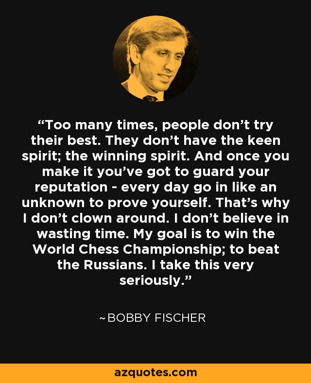 Too many times, people don't try their best. They don't have the keen spirit; the winning spirit. And once you make it you've got to guard your reputation - every day go in like an unknown to prove yourself. That's why I don't clown around. I don't believe in wasting time. My goal is to win the World Chess Championship; to beat the Russians. I take this very seriously. - Bobby Fischer