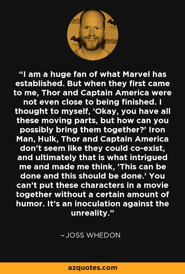 I am a huge fan of what Marvel has established. But when they first came to me, Thor and Captain America were not even close to being finished. I thought to myself, 'Okay, you have all these moving parts, but how can you possibly bring them together?' Iron Man, Hulk, Thor and Captain America don't seem like they could co-exist, and ultimately that is what intrigued me and made me think, 'This can be done and this should be done.' You can't put these characters in a movie together without a certain amount of humor. It's an inoculation against the unreality. - Joss Whedon