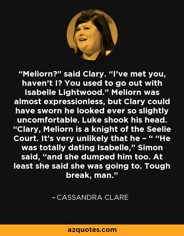 Meliorn?” said Clary. “I’ve met you, haven’t I? You used to go out with Isabelle Lightwood.” Meliorn was almost expressionless, but Clary could have sworn he looked ever so slightly uncomfortable. Luke shook his head. “Clary, Meliorn is a knight of the Seelie Court. It’s very unlikely that he – “ “He was totally dating Isabelle,” Simon said, “and she dumped him too. At least she said she was going to. Tough break, man. - Cassandra Clare