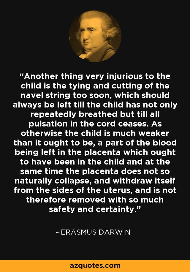 Another thing very injurious to the child is the tying and cutting of the navel string too soon, which should always be left till the child has not only repeatedly breathed but till all pulsation in the cord ceases. As otherwise the child is much weaker than it ought to be, a part of the blood being left in the placenta which ought to have been in the child and at the same time the placenta does not so naturally collapse, and withdraw itself from the sides of the uterus, and is not therefore removed with so much safety and certainty. - Erasmus Darwin