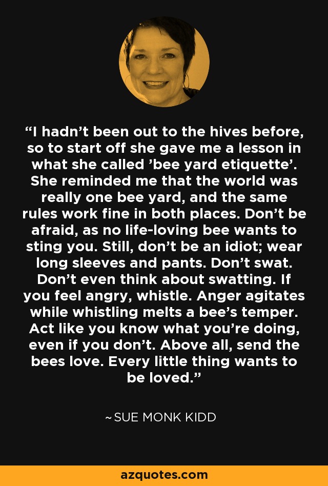 I hadn't been out to the hives before, so to start off she gave me a lesson in what she called 'bee yard etiquette'. She reminded me that the world was really one bee yard, and the same rules work fine in both places. Don't be afraid, as no life-loving bee wants to sting you. Still, don't be an idiot; wear long sleeves and pants. Don't swat. Don't even think about swatting. If you feel angry, whistle. Anger agitates while whistling melts a bee's temper. Act like you know what you're doing, even if you don't. Above all, send the bees love. Every little thing wants to be loved. - Sue Monk Kidd