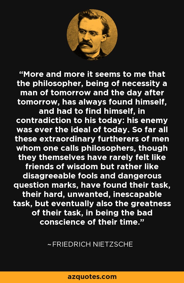 More and more it seems to me that the philosopher, being of necessity a man of tomorrow and the day after tomorrow, has always found himself, and had to find himself, in contradiction to his today: his enemy was ever the ideal of today. So far all these extraordinary furtherers of men whom one calls philosophers, though they themselves have rarely felt like friends of wisdom but rather like disagreeable fools and dangerous question marks, have found their task, their hard, unwanted, inescapable task, but eventually also the greatness of their task, in being the bad conscience of their time. - Friedrich Nietzsche