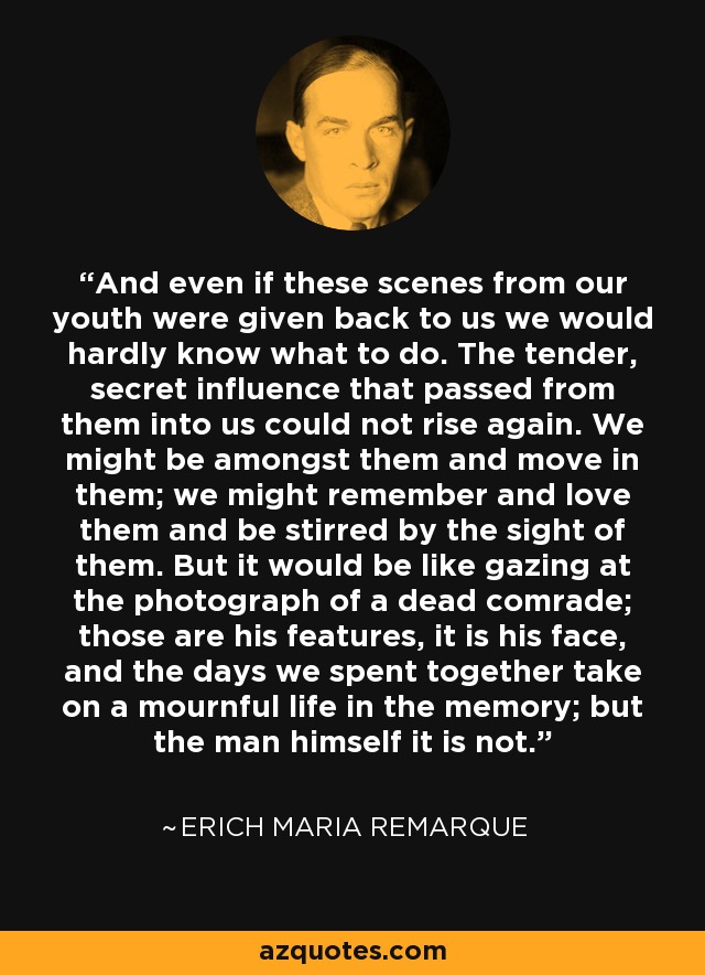 And even if these scenes from our youth were given back to us we would hardly know what to do. The tender, secret influence that passed from them into us could not rise again. We might be amongst them and move in them; we might remember and love them and be stirred by the sight of them. But it would be like gazing at the photograph of a dead comrade; those are his features, it is his face, and the days we spent together take on a mournful life in the memory; but the man himself it is not. - Erich Maria Remarque