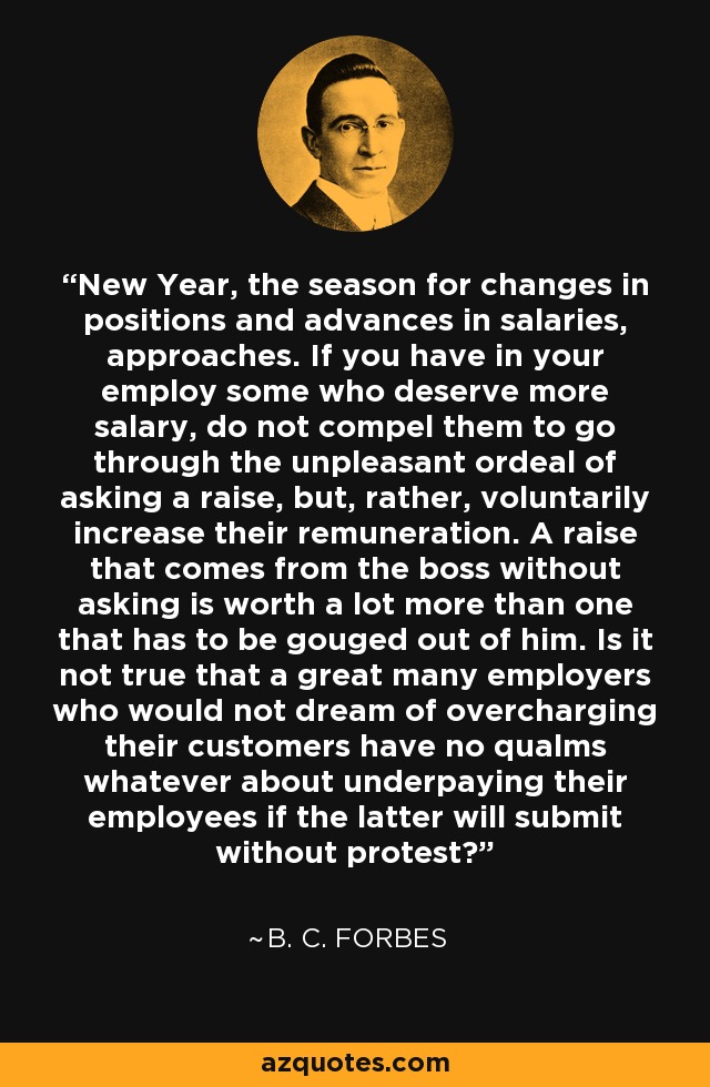New Year, the season for changes in positions and advances in salaries, approaches. If you have in your employ some who deserve more salary, do not compel them to go through the unpleasant ordeal of asking a raise, but, rather, voluntarily increase their remuneration. A raise that comes from the boss without asking is worth a lot more than one that has to be gouged out of him. Is it not true that a great many employers who would not dream of overcharging their customers have no qualms whatever about underpaying their employees if the latter will submit without protest? - B. C. Forbes