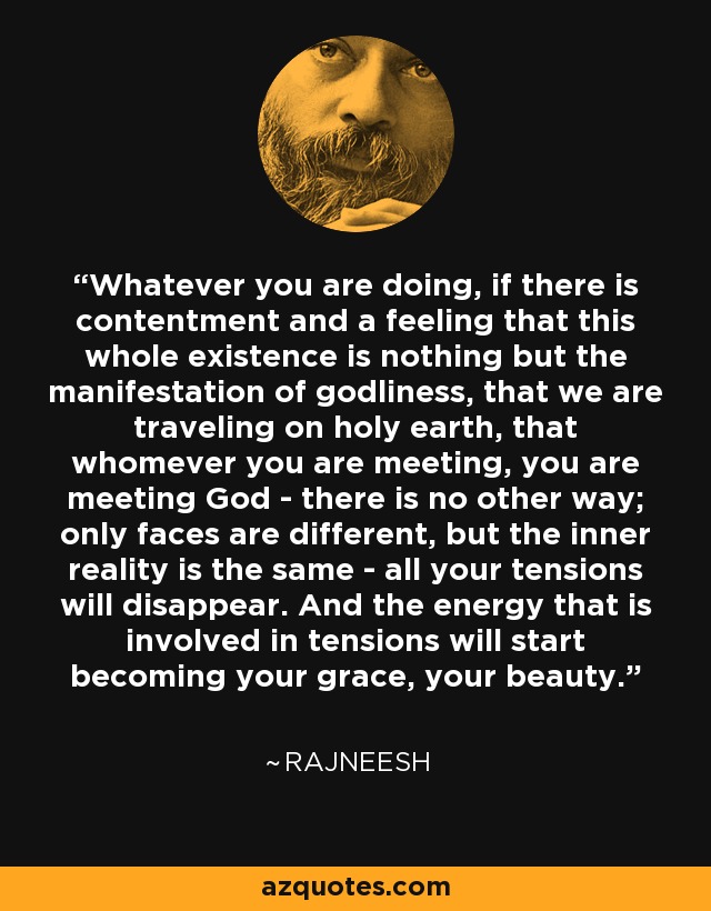 Whatever you are doing, if there is contentment and a feeling that this whole existence is nothing but the manifestation of godliness, that we are traveling on holy earth, that whomever you are meeting, you are meeting God - there is no other way; only faces are different, but the inner reality is the same - all your tensions will disappear. And the energy that is involved in tensions will start becoming your grace, your beauty. - Rajneesh