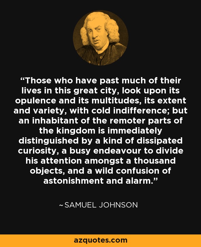 Those who have past much of their lives in this great city, look upon its opulence and its multitudes, its extent and variety, with cold indifference; but an inhabitant of the remoter parts of the kingdom is immediately distinguished by a kind of dissipated curiosity, a busy endeavour to divide his attention amongst a thousand objects, and a wild confusion of astonishment and alarm. - Samuel Johnson