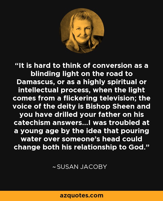 It is hard to think of conversion as a blinding light on the road to Damascus, or as a highly spiritual or intellectual process, when the light comes from a flickering television; the voice of the deity is Bishop Sheen and you have drilled your father on his catechism answers...I was troubled at a young age by the idea that pouring water over someone's head could change both his relationship to God. - Susan Jacoby